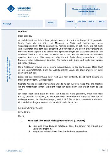 Aferrau una etiqueta identificativa amb codi de barres Alemany II Model 3 Nota 1a Error tcnic Nota 2a Nota 3a Opció A Liebe Jessica sicherlich hast du dich schon gefragt warum ich mich so lange nicht gemeldet habe Nun ich bin seit zwei Monaten in Paris und mache hier mein Auslandspraktikum Meine Gastfamilie Familie Dupont ist sehr nett Sie hat mich vom Flughafen mit dem Taxi abgeholt und wir haben uns sofort gut verstanden Herr und Frau Dupont sind Lehrer und sprechen sogar ein bisschen Deutsch…