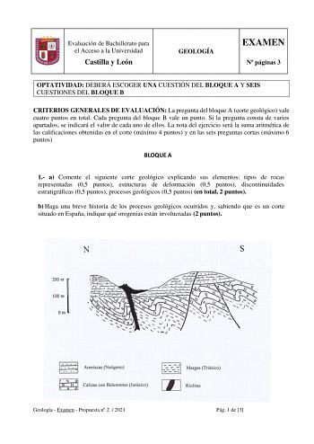 Evaluación de Bachillerato para el Acceso a la Universidad Castilla y León GEOLOGÍA EXAMEN N páginas 3 OPTATIVIDAD DEBERÁ ESCOGER UNA CUESTIÓN DEL BLOQUE A Y SEIS CUESTIONES DEL BLOQUE B CRITERIOS GENERALES DE EVALUACIÓN La pregunta del bloque A corte geológico vale cuatro puntos en total Cada pregunta del bloque B vale un punto Si la pregunta consta de varios apartados se indicará el valor de cada uno de ellos La nota del ejercicio será la suma aritmética de las calificaciones obtenidas en el …