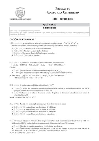 PRUEBAS DE ACCESO A LA UNIVERSIDAD UNIVERSIDAD DE CANTABRIA LOE  JUNIO 2016 QUÍMICA INDICACIONES Debe elegir una opción completa de problemas Los dispositivos que pueden conectarse a internet o que pueden recibir o emitir información deben estar apagados durante la celebración del examen OPCIÓN DE EXAMEN N 1 1 2 PUNTOS La configuración electrónica de un átomo de un elemento es 1s2 2s2 2p6 3s2 3p6 5s1 Razona cuáles de las afirmaciones siguientes son correctas y cuáles falsas para ese elemento a …