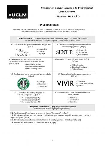 Evaluación para el Acceso a la Universidad Curso 20212022 Materia D I S E Ñ O INSTRUCCIONES Todas las respuestas se resolverán en el cuadernillo y deberán incluir el número de la pregunta Opcionalmente la pregunta 42 podrá ser realizada en un DIN A4 externo 1 Opción múltiple 2 pt  Cada pregunta tiene un valor de 05 pt  Contestar sólo 4 de las 8 preguntas propuestas  elegir la respuesta correcta entre las tres dadas 11 Clasificación a la que corresponde la imagen dada 05 pt a imagotipo b isotipo…