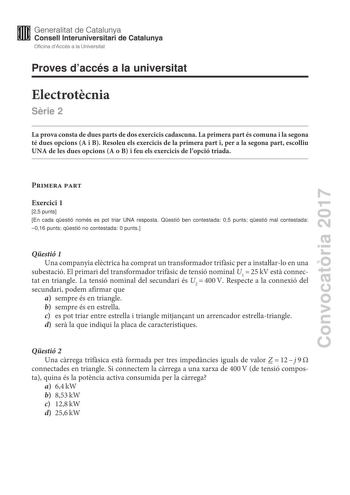 Convocatria 2017 Proves daccés a la universitat Electrotcnia Srie 2 La prova consta de dues parts de dos exercicis cadascuna La primera part és comuna i la segona té dues opcions A i B Resoleu els exercicis de la primera part i per a la segona part escolliu UNA de les dues opcions A o B i feu els exercicis de lopció triada Primera part Exercici 1 25 punts En cada qestió només es pot triar UNA resposta Qestió ben contestada 05 punts qestió mal contestada 016 punts qestió no contestada 0 punts Qe…