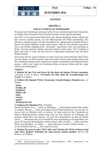 CiUG C 11 10 10TI JtL lHll lllA nr  ILlA PAU SETEMBRO 2016 Código 13 ALEMÁN OPCIÓN A Tulln als Vorbild bei der Flchtlingshilfe Wie kann man Flchtlingen am besten helfen In der sterreichischen Stadt Tulln gehen die Brger einen besonderen Weg Einzelne Familien werden gezielt untersttzt Juni 2015 in der sdsyrischen Stadt Daraa Die damals dreijhrige Selena al Refai und ihre Cousine schlafen gerade als eine Mrsergranate die Wand durchschlgt Das Geschoss explodiert nicht setzt aber den Balkon des App…