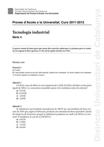 Districte Universitari de Catalunya Jimm Generalitat de Catalunya Consell lnteruniversitari de Catalunya   Organització de Proves dAccés a la Universitat Proves dAccés a la Universitat Curs 20112012 Tecnologia industrial Srie 4 La prova consta de dues parts que tenen dos exercicis cadascuna La primera part és comuna i la segona té dues opcions A i B de les quals cal triarne UNA PRIMERA PART Exercici 1 25 punts En cada qestió només es pot triar UNA resposta Qestió ben contestada 05 punts qestió …