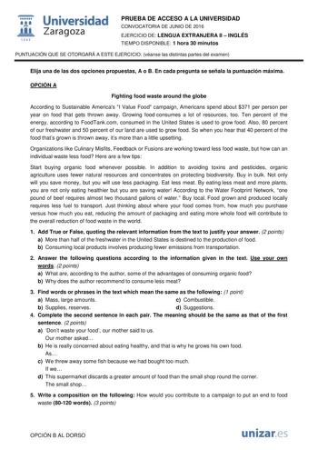  Universidad fil Zaragoza 1S42 PRUEBA DE ACCESO A LA UNIVERSIDAD CONVOCATORIA DE JUNIO DE 2016 EJERCICIO DE LENGUA EXTRANJERA II  INGLÉS TIEMPO DISPONIBLE 1 hora 30 minutos PUNTUACIÓN QUE SE OTORGARÁ A ESTE EJERCICIO véanse las distintas partes del examen Elija una de las dos opciones propuestas A o B En cada pregunta se señala la puntuación máxima OPCIÓN A Fighting food waste around the globe According to Sustainable Americas I Value Food campaign Americans spend about 371 per person per year …