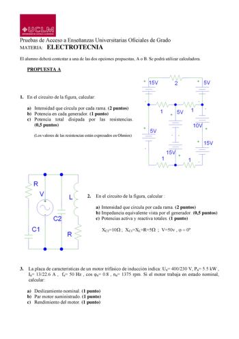 QJJ1Mi UHlllSIDAD DE CAITILA 1AMAHCHA Pruebas de Acceso a Enseñanzas Universitarias Oficiales de Grado MATERIA ELECTROTECNIA El alumno deberá contestar a una de las dos opciones propuestas A o B Se podrá utilizar calculadora PROPUESTA A 1 En el circuito de la figura calcular a Intensidad que circula por cada rama 2 puntos b Potencia en cada generador 1 punto c Potencia total disipada por las resistencias 05 puntos Los valores de las resistencias están expresados en Ohmios  1   5V I 10   15V R V…