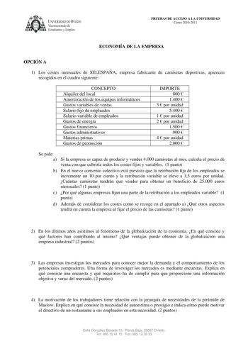 UNIVERSIDAD DE VIEDO  Vicerrectorado de Estudiantes y Empleo PRUEBAS DE ACCESO A LA UNIVERSIDAD Curso 20102011 ECONOMÍA DE LA EMPRESA OPCIÓN A 1 Los costes mensuales de SELESPAÑA empresa fabricante de camisetas deportivas aparecen recogidos en el cuadro siguiente CONCEPTO Alquiler del local Amortización de los equipos informáticos Gastos variables de ventas Salario fijo de empleados Salario variable de empleados Gastos de energía Gastos financieros Gastos administrativos Materias primas Gastos …