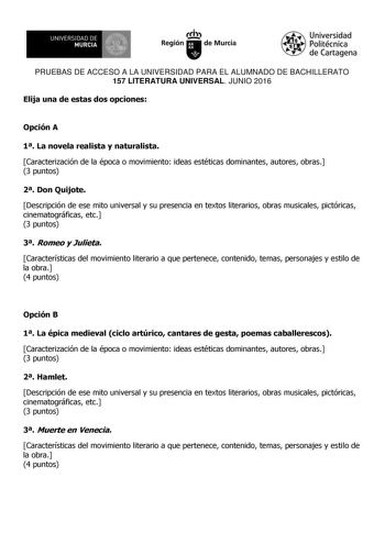 UN IVERS IDAD DE 1   MURCIA 1  Ih Región de Murcia Universidad Politécnica de Cartagena PRUEBAS DE ACCESO A LA UNIVERSIDAD PARA EL ALUMNADO DE BACHILLERATO 157 LITERATURA UNIVERSAL JUNIO 2016 Elija una de estas dos opciones Opción A 1 La novela realista y naturalista Caracterización de la época o movimiento ideas estéticas dominantes autores obras 3 puntos 2 Don Quijote Descripción de ese mito universal y su presencia en textos literarios obras musicales pictóricas cinematográficas etc 3 puntos…