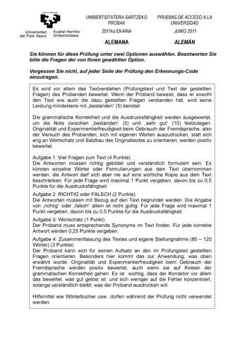 eman ta zabal zazu Universidad Euskal Herriko del País Vasco Unibertsitatea UNIBERTSITATERA SARTZEKO PROBAK 2011ko EKAINA ALEMANA PRUEBAS DE ACCESO A LA UNIVERSIDAD JUNIO 2011 ALEMÁN Sie knnen fr diese Prfung unter zwei Optionen auswhlen Beantworten Sie bitte die Fragen der von Ihnen gewhlten Option Vergessen Sie nicht auf jeder Seite der Prfung den ErkennungsCode einzutragen Es wird vor allem das Textverstehen Prfungstext und Text der gestellten Fragen des Probanden bewertet Wenn der Proband b…