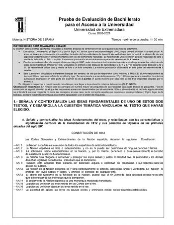 UNIV ERSIDAD DE EXTREMADURA Prueba de Evaluación de Bachillerato para el Acceso a la Universidad Universidad de Extremadura Curso 20202021 Materia HISTORIA DE ESPAÑA Tiempo máximo de la prueba 1h 30 min INSTRUCCIONES PARA REALIZAR EL EXAMEN El examen consta de tres apartados vinculados a distintos bloques de contenido en los que queda estructurado el temario  Dos textos uno referido al Siglo XIX y otro al Siglo XX de los que el estudiante elegirá UNO y que deberá analizar y contextualizar AI te…