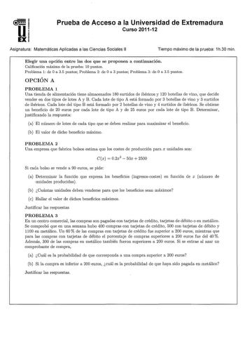 u EX Prueba de Acceso a la Universidad de Extremadura Curso 201112 Asignatura Matemáticas Aplicadas a las Ciencias Sociales 11 Tiempo máximo de la prueba 1h30 min Elegir una opción entre las dos que se proponen a continuación Calificación máxima de la prueba 10 puntos Problema 1 de O a 35 puntos Problema 2 de O a 3 puntos Problema 3 de O a 35 puntos OPCIÓN A PROBLEMA 1 Una tienda de alimentación tiene almacenados 180 surtidos de ibéricos y 120 botellas de vino que decide vender en dos tipos de …