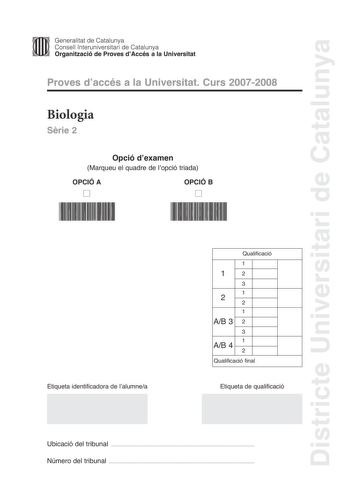 Districte Universitari de Catalunya Generalitat de Catalunya Consell lnteruniversitari de Catalunya Organització de Proves dAccés a la Universitat Proves daccés a la Universitat Curs 20072008 Biologia Srie 2 Opció dexamen Marqueu el quadre de lopció triada OPCIÓ A D OPCIÓ B D Etiqueta identificadora de lalumnea Qualificació 1 12 3 1 2 2 1 AB 3 2 3 1 AB 4 2 Qualificació final Etiqueta de qualificació Ubicació del tribunal  Número del tribunal  La prova consta de quatre exercicis Els exercicis 1 …