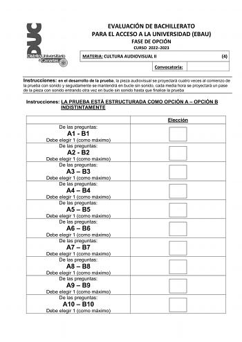 EVALUACIÓN DE BACHILLERATO PARA EL ACCESO A LA UNIVERSIDAD EBAU FASE DE OPCIÓN CURSO 20222023 MATERIA CULTURA AUDIOVISUAL II 4 Convocatoria Instrucciones en el desarrollo de la prueba la pieza audiovisual se proyectará cuatro veces al comienzo de la prueba con sonido y seguidamente se mantendrá en bucle sin sonido cada media hora se proyectará un pase de la pieza con sonido entrando otra vez en bucle sin sonido hasta que finalice la prueba Instrucciones LA PRUEBA ESTÁ ESTRUCTURADA COMO OPCIÓN A…