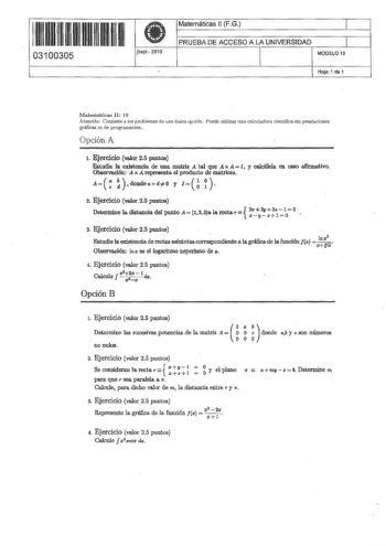 1H11 Ull 111111 03100305 Sept 2010 1  Matemáticas 11 FG 1 PRUEBA DE ACCESO A LA UNIVERSIDAD 1 MODELO 19 Hoja 1 de 1 Matematicas II 19 Atención Conteste a los problemas de una única opción Puede utilizar tma calculadora científica sin prestaciones gráficas ni de progiamadón Opción A 1 Ejercicio valor 25 puntos Estudie la existencia de llllS matriz A tal  A x A  I y calcúlela en caeo afirmativo Observación A x A representa el producto de matrices A       donde a d  O y i       2 Ejercicio valor 2…