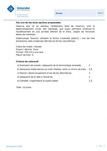 Disseny Model 1 Fes una de les dues opcions proposades Observa que no es demana lacabament total de lexercici sinó el desenvolupament inicial ben plantejat que pugui permetre continuarlo hipotticament en una jornada diferent de la dara Llegeix bé lenunciat abans de comenar Desenvolupa lexercici utilitzant la forma illustrada dibuix i mai les tres dimensions reals materials aferrats en forma volumtrica Indica les mides i lescala Suport i tcnica lliure Format DIN A3 a una cara Mxim de fulls 5 Cri…