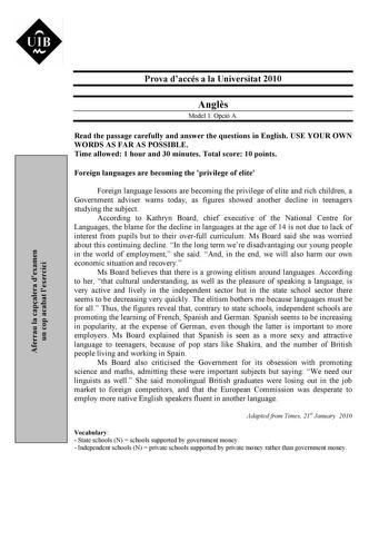 Aferrau la capalera dexamen un cop acabat lexercici Prova daccés a la Universitat 2010 Angls Model 1 Opció A Read the passage carefully and answer the questions in English USE YOUR OWN WORDS AS FAR AS POSSIBLE Time allowed 1 hour and 30 minutes Total score 10 points Foreign languages are becoming the privilege of elite Foreign language lessons are becoming the privilege of elite and rich children a Government adviser warns today as figures showed another decline in teenagers studying the subjec…