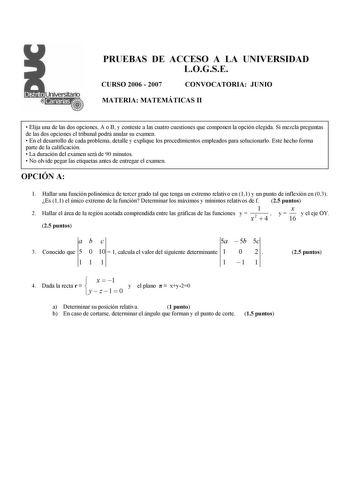 PRUEBAS DE ACCESO A LA UNIVERSIDAD LOGSE CURSO 2006  2007 CONVOCATORIA JUNIO MATERIA MATEMÁTICAS II  Elija una de las dos opciones A o B y conteste a las cuatro cuestiones que componen la opción elegida Si mezcla preguntas de las dos opciones el tribunal podrá anular su examen  En el desarrollo de cada problema detalle y explique los procedimientos empleados para solucionarlo Este hecho forma parte de la calificación  La duración del examen será de 90 minutos  No olvide pegar las etiquetas ante…