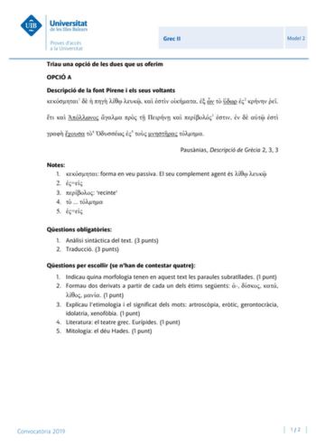 Grec II Model 2 Triau una opció de les dues que us oferim OPCIÓ A Descripció de la font Pirene i els seus voltants 1             2           3        4  5    Pausnias Descripció de Grcia 2 3 3 Notes 1  forma en veu passiva El seu complement agent és   2  3  recinte 4    5  Qestions obligatries 1 Anlisi sintctica del text 3 punts 2 Traducció 3 punts Qestions per escollir se nhan de contestar quatre 1 Indicau quina morfologia tenen en aquest text les paraules subratllades 1 punt 2 Formau dos deri…