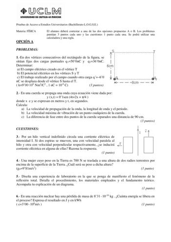 UnlVERSIDAD DE CASTlllAlA mAnCHA Pruebas de Acceso a Estudios Universitarios Bachillerato LOGSE Materia FÍSICA OPCIÓN A El alumno deberá contestar a una de las dos opciones propuestas A o B Los problemas puntúan 3 puntos cada uno y las cuestiones 1 punto cada una Se podrá utilizar una calculadora y una regla PROBLEMAS   J 1En dos vértices consecutivos del rectángulo de la figura se 1 sitúan fijas dos cargas puntuales q1500nC y q2360nC 1 Determinar 6cm a El campo eléctrico creado en el vértice T…