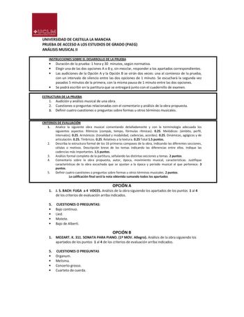 UJ1M UNIVllllDADDlASnlU VMANC HA UNIVERSIDAD DE CASTILLA LA MANCHA PRUEBA DE ACCESO A LOS ESTUDIOS DE GRADO PAEG ANÁLISIS MUSICAL II INSTRUCCIONES SOBRE EL DESARROLLO DE LA PRUEBA  Duración de la prueba 1 hora y 30 minutos según normativa  Elegir una de las dos opciones A o B y sin mezclar responder a los apartados correspondientes  Las audiciones de la Opción A y la Opción B se oirán dos veces una al comienzo de la prueba con un intervalo de silencio entre las dos opciones de 1 minuto Se escuc…