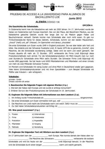 UNIVERSIDAD DE MURCIA Irrh Región de Murcia Universidad Politécnica de Cartagena PRUEBAS DE ACCESO A LA UNIVERSIDAD PARA ALUMNOS DE BACHILLERATO LOE Junio 2012 ALEMÁNCÓDIGO 136 Die Geschichte der Schokolade OPCIÓN A In Sdamerika kennt man die Kakaobohne seit mehr als 2000 Jahren Im 17 Jahrhundert wurde der Kakao von Sdamerika nach Europa importiert Das von den Maya den Bewohnern Mexikos aus der Kakaobohne gekochte Getrnk wurde hier lange Zeit nur als Medizin gegen Fieber und Bauchschmerzen verk…