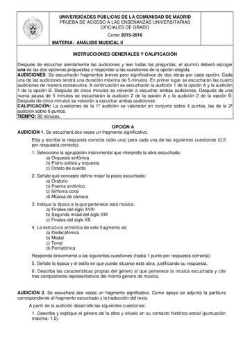 UNIVERSIDADES PÚBLICAS DE LA COMUNIDAD DE MADRID PRUEBA DE ACCESO A LAS ENSEÑANZAS UNIVERSITARIAS OFICIALES DE GRADO Curso 20152016 MATERIA ANÁLISIS MUSICAL II INSTRUCCIONES GENERALES Y CALIFICACIÓN Después de escuchar atentamente las audiciones y leer todas las preguntas el alumno deberá escoger una de las dos opciones propuestas y responder a las cuestiones de la opción elegida AUDICIONES Se escucharán fragmentos breves pero significativos de dos obras por cada opción Cada una de las audicion…