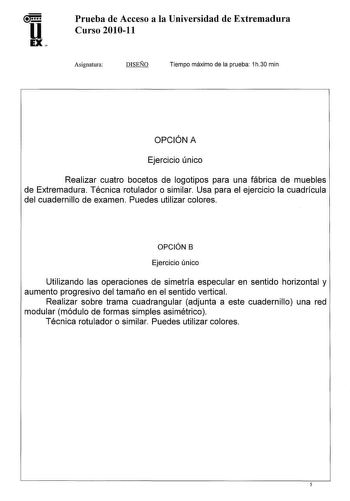 u EX Prueba de Acceso a la Universidad de Extremadura Curso 201011 Asignatura DISEÑO Tiempo máximo de la prueba 1h30 min OPCIÓN A Ejercicio único Realizar cuatro bocetos de logotipos para una fábrica de muebles de Extremadura Técnica rotulador o similar Usa para el ejercicio la cuadrícula del cuadernillo de examen Puedes utilizar colores OPCIÓN B Ejercicio único Utilizando las operaciones de simetría especular en sentido horizontal y aumento progresivo del tamaño en el sentido vertical Realizar…