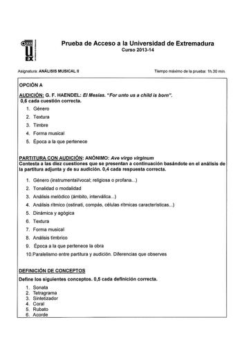 Prueba de Acceso a la Universidad de Extremadura Curso 201314 Asignatura ANÁLISIS MUSICAL 11 Tiempo máximo de la prueba 1h30 min OPCIÓN A AUDICIÓN G F HAENDEL E Mesías For unto usa child is born 06 cada cuestión correcta 1 Género 2 Textura 3 Timbre 4 Forma musical 5 Época a la que pertenece PARTITURA CON AUDICIÓN ANÓNIMO Ave virgo virginum Contesta a las diez cuestiones que se presentan a continuación basándote en el análisis de la partitura adjunta y de su audición 04 cada respuesta correcta 1…
