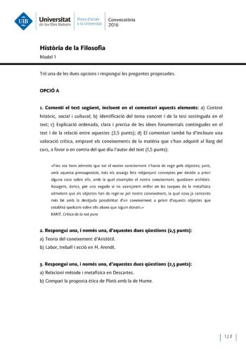 Universitat Prova daccés Convocatoria d e les Illes Balears a la Universitat 2016 Historia de la Filosofia Model 1 Trii una de les dues opcions i respongui les preguntes proposades OPCIÓA t Comenti el text segent incloent en el comentari aquests elements a Context historie social i cultural b ldentificació del tema concret i de la tesi sostinguda en el text e Explicació ordenada clara i precisa de les idees fonamentals contingudes en el text i de la relació entre aquestes 35 punts d El comentar…