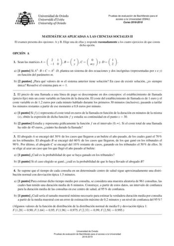 Pruebas de evaluacio n de Bachillerato para el acceso a la Universidad EBAU Curso 20182019 MATEMA TICAS APLICADAS A LAS CIENCIAS SOCIALES II El examen presenta dos opciones A y B Elige una de ellas y responde razonadamente a los cuatro ejercicios de que consta dicha opcion OPCIO N A  1 Sean las matrices A  2 1 1 0  B x y  C 0 my  y  D 1 2   a 1 punto Si A3  B C  A2  D plantea un sistema de dos ecuaciones y dos incognitas representadas por x e y en funcion del parametro m b 2 puntos Para que val…