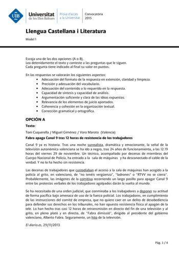 Universitat Prava daccés Convocatria de les Illes Balears a la Universitat 2015 Llengua Castellana i Literatura Model 1 Escoja una de las dos opciones A o B Lea detenidamente el texto y conteste a las preguntas que le siguen Cada pregunta tiene indicado al final su valor en puntos En las respuestas se valorarán los siguientes aspectos  Adecuación del formato de la respuesta en extensión claridad y limpieza  Precisión y adecuación del vocabulario  Adecuación del contenido a lo requerido en la re…