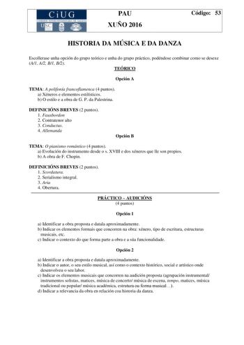 CiUG C ll KJ lTlltL lERIf RI lll l lCIA PAU XUÑO 2016 Código 53 HISTORIA DA MÚSICA E DA DANZA Escollerase unha opción do grupo teórico e unha do grupo práctico podéndose combinar como se desexe A1 A2 B1 B2 TEÓRICO Opción A TEMA A polifonía francoflamenca 4 puntos a Xéneros e elementos estilísticos b O estilo e a obra de G P da Palestrina DEFINICIÓNS BREVES 2 puntos 1 Fauxbordon 2 Contratenor alto 3 Conductus 4 Allemanda Opción B TEMA O pianismo romántico 4 puntos a Evolución do instrumento desd…