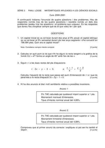 SRIE 2 PAAU LOGSE MATEMTIQUES APLICADES A LES CINCIES SOCIALS Curs 20002001 A continuació trobareu lenunciat de quatre qestions i dos problemes Heu de respondre només tres de les quatre qestions i resoldre només un dels dos problemes podeu triar les qestions i el problema que vulgueu En les respostes que doneu heu dexplicar sempre qu és el que voleu fer i per qu QESTIONS 1 Un capital inicial es va collocar durant dos anys al 9 anual el capital obtingut es va collocar al 5 semestral durant els t…