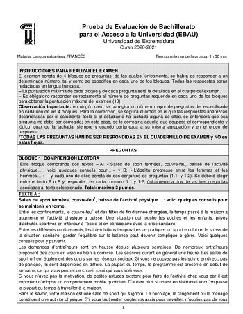 Prueba de Evaluación de Bachillerato para el Acceso a la Universidad EBAU Universidad de Extremadura Curso 20202021 Materia Lengua extranjera FRANCÉS Tiempo máximo de la prueba 1h 30 min INSTRUCCIONES PARA REALIZAR EL EXAMEN El examen consta de 4 bloques de preguntas de las cuales únicamente se habrá de responder a un determinado número tal y como se especifica en cada uno de los bloques Todas las respuestas serán redactadas en lengua francesa  La puntuación máxima de cada bloque y de cada preg…