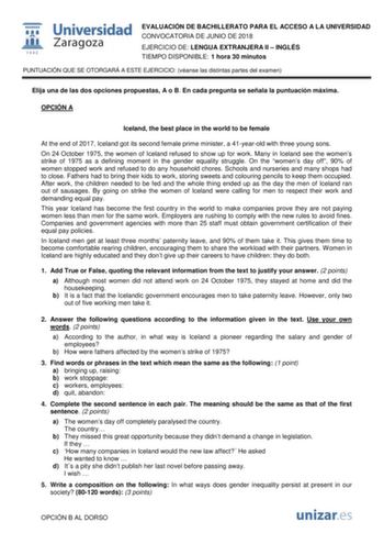  fil 1 542 Universidad Zaragoza EVALUACIÓN DE BACHILLERATO PARA EL ACCESO A LA UNIVERSIDAD CONVOCATORIA DE JUNIO DE 2018 EJERCICIO DE LENGUA EXTRANJERA II  INGLÉS TIEMPO DISPONIBLE 1 hora 30 minutos PUNTUACIÓN QUE SE OTORGARÁ A ESTE EJERCICIO véanse las distintas partes del examen Elija una de las dos opciones propuestas A o B En cada pregunta se señala la puntuación máxima OPCIÓN A Iceland the best place in the world to be female At the end of 2017 Iceland got its second female prime minister …