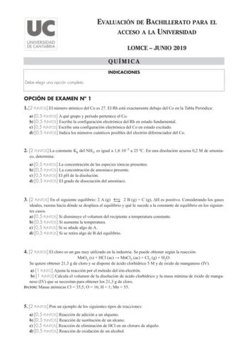 Debe elegir una opción completa EVALUACIÓN DE BACHILLERATO PARA EL ACCESO A LA UNIVERSIDAD LOMCE  JUNIO 2019 QUÍMICA INDICACIONES OPCIÓN DE EXAMEN N 1 1 2 PUNTOS El número atómico del Co es 27 El Rh está exactamente debajo del Co en la Tabla Periódica a 05 PUNTOS A qué grupo y periodo pertenece el Co b 05 PUNTOS Escribe la configuración electrónica del Rh en estado fundamental c 05 PUNTOS Escribe una configuración electrónica del Co en estado excitado d 05 PUNTOS Indica los números cuánticos po…