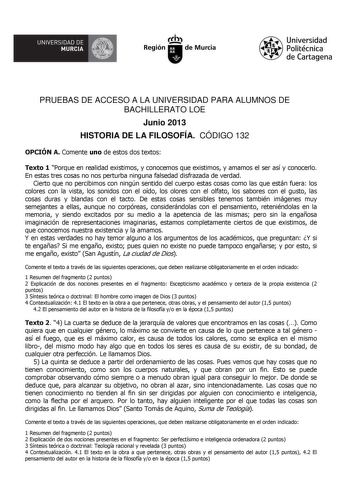 IJA UNIVERSIDAD DE MURCIA  Ih Región de Murcia Universidad Politécnica de Cartagena PRUEBAS DE ACCESO A LA UNIVERSIDAD PARA ALUMNOS DE BACHILLERATO LOE Junio 2013 HISTORIA DE LA FILOSOFÍA CÓDIGO 132 OPCIÓN A Comente uno de estos dos textos Texto 1 Porque en realidad existimos y conocemos que existimos y amamos el ser así y conocerlo En estas tres cosas no nos perturba ninguna falsedad disfrazada de verdad Cierto que no percibimos con ningún sentido del cuerpo estas cosas como las que están fuer…