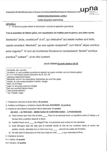 u p n a Evaluación del Bachillerato para el Acceso a la UniversidadBatxilergoaren Ebaluazioa Unib ASIGNATURAIRAKASGAIA LATÍN 2 CURSO 20162017 IKASTURTEA OPCIÓN A  El alumno puede utilizar el diccionario incluido el apéndice gramatical Tras la asamblea de líderes galos son expulsados los inútiles para la guerra que piden ayuda Sententiis1 dictis constituunt2 ut ei3 qui valetudine4 aut aetate inutiles sunt bello oppido excedant Mandubii5 qui eos oppido receperant6 cum liberis7 atque uxoribus exir…