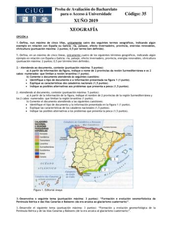 Proba de Avaliación do Bacharelato para o Acceso á Universidade XUÑO 2019 Código 35 XEOGRAFÍA OPCIÓN A 1Defina nun máximo de cinco liñas unicamente catro dos seguintes termos xeográficos indicando algún exemplo en relación con España ou Galicia ría paisaxe efecto invernadoiro provincia enerxías renovables silvicultura puntuación máxima 2 puntos 05 por termo ben definido 1Defina en un máximo de cinco líneas únicamente cuatro de los siguientes términos geográficos indicando algún ejemplo en relac…