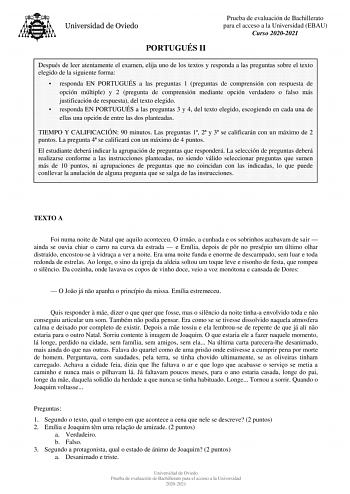 PORTUGUÉS II Prueba de evaluación de Bachillerato para el acceso a la Universidad EBAU Curso 20202021 Después de leer atentamente el examen elija uno de los textos y responda a las preguntas sobre el texto elegido de la siguiente forma  responda EN PORTUGUÉS a las preguntas 1 preguntas de comprensión con respuesta de opción múltiple y 2 pregunta de comprensión mediante opción verdadero o falso más justificación de respuesta del texto elegido  responda EN PORTUGUÉS a las preguntas 3 y 4 del text…