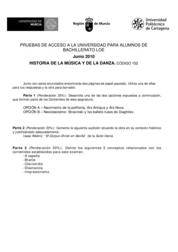 UNIVERSIDAD DE  MURCIA  I Región de Murcia Universidad Politécnica de Cartagena PRUEBAS DE ACCESO A LA UNIVERSIDAD PARA ALUMNOS DE BACHILLERATO LOE Junio 2010 HISTORIA DE LA MÚSICA Y DE LA DANZA CÓDIGO 152 Junto con estos enunciados encontrarás dos páginas de papel pautado Utiliza una de ellas para tus respuestas y la otra para borrador Parte 1 Ponderación 35 Desarrolla una de las dos opciones expuestas a continuación que forman parte de los Contenidos de esta asignatura OPCIÓN A  Nacimiento de…