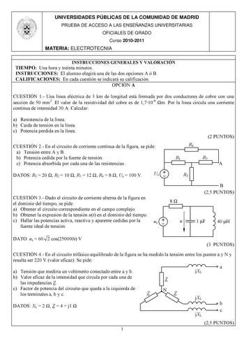 UNIVERSIDADES PÚBLICAS DE LA COMUNIDAD DE MADRID PRUEBA DE ACCESO A LAS ENSEÑANZAS UNIVERSITARIAS OFICIALES DE GRADO Curso 20102011 MATERIA ELECTROTECNIA INSTRUCCIONES GENERALES Y VALORACIÓN TIEMPO Una hora y treinta minutos INSTRUCCIONES El alumno elegirá una de las dos opciones A ó B CALIFICACIONES En cada cuestión se indicará su calificación OPCIÓN A CUESTIÓN 1 Una línea eléctrica de 3 km de longitud está formada por dos conductores de cobre con una sección de 50 mm2 El valor de la resistivi…