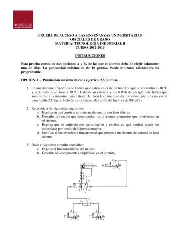 PRUEBA DE ACCESO A LAS ENSEÑANZAS UNIVERSITARIAS OFICIALES DE GRADO MATERIA TECNOLOGIA INDUSTRIAL ll CURSO 20122013 INSTRUCCIONES Esta prueba consta de dos opciones A y B de las que el alumno debe de elegir solamente una de ellas La puntuación máxima es de 10 puntos Puede utilizarse calculadora no programable OPCION A Puntuación máxima de cada ejercicio 25 puntos 1 En una máquina frigorífica de Carnot que extrae calor de un foco frio que se encuentra a 10 C y cede calor a un foco a 30 C Calcula…