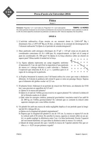 UIB  Prova daccés a la Universitat 2014 Física Model 3 Puntuació Preguntes 1 a 4 1 punt cada una Preguntes 5 i 6 1 punt cada apartat TEMPS 15 HORES Els criteris generals davaluació es comunicaren al professorat a les reunions de coordinació i estan publicats a la web de la UIB Els criteris específics davaluació es publicaran a la web de la UIB Totes les respostes shan de justificar OPCIÓ A 1 Lactivitat radioactiva duna mostra en un moment donat és 2041108 Bq i disminueix fins a 1957108 Bq en 28…