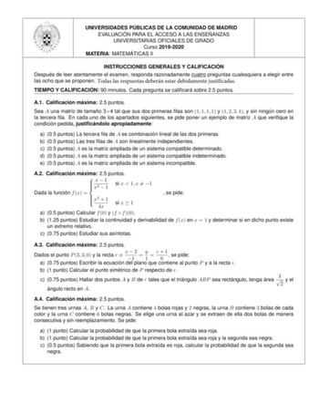 UNIVERSIDADES PU BLICAS DE LA COMUNIDAD DE MADRID EVALUACIO N PARA EL ACCESO A LAS ENSEN ANZAS UNIVERSITARIAS OFICIALES DE GRADO Curso 20192020 MATERIA MATEMA TICAS II INSTRUCCIONES GENERALES Y CALIFICACIO N Despue s de leer atentamente el examen responda razonadamente cuatro preguntas cualesquiera a elegir entre las ocho que se proponen Todas las respuestas deberán estar debidamente justificadas TIEMPO Y CALIFICACIO N 90 minutos Cada pregunta se calicara sobre 25 puntos A1 Calicacio n ma xima …