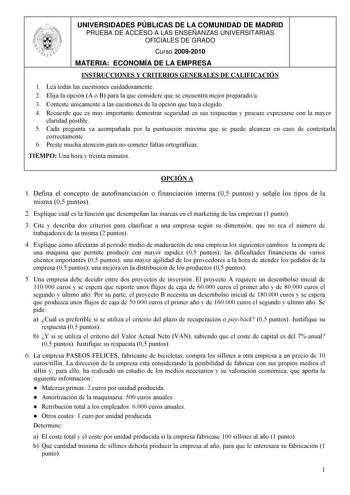 UNIVERSIDADES PÚBLICAS DE LA COMUNIDAD DE MADRID PRUEBA DE ACCESO A LAS ENSEÑANZAS UNIVERSITARIAS OFICIALES DE GRADO Curso 20092010 MATERIA ECONOMÍA DE LA EMPRESA INSTRUCCIONES Y CRITERIOS GENERALES DE CALIFICACIÓN 1 Lea todas las cuestiones cuidadosamente 2 Elija la opción A o B para la que considere que se encuentra mejor preparadoa 3 Conteste únicamente a las cuestiones de la opción que haya elegido 4 Recuerde que es muy importante demostrar seguridad en sus respuestas y procure expresarse c…