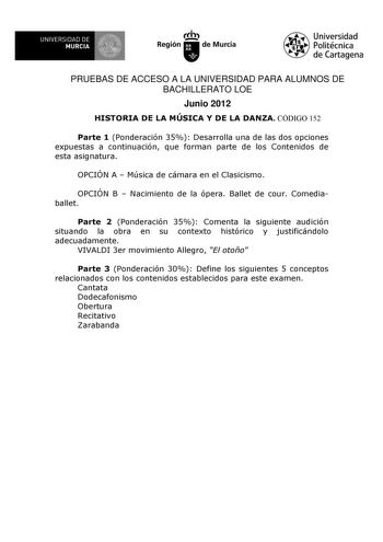 UNIVERSIDAD DE 1 MURCIA 1 Ih Región de Murcia Universidad Politécnica de Cartagena PRUEBAS DE ACCESO A LA UNIVERSIDAD PARA ALUMNOS DE BACHILLERATO LOE Junio 2012 HISTORIA DE LA MÚSICA Y DE LA DANZA CÓDIGO 152 Parte 1 Ponderación 35 Desarrolla una de las dos opciones expuestas a continuación que forman parte de los Contenidos de esta asignatura OPCIÓN A  Música de cámara en el Clasicismo OPCIÓN B  Nacimiento de la ópera Ballet de cour Comediaballet Parte 2 Ponderación 35 Comenta la siguiente aud…