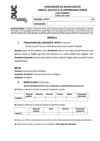 EVALUACIÓN DE BACHILLERATO PARA EL ACCESO A LA UNIVERSIDAD EBAU FASE GENERAL CURSO 20212022 MATERIA LATÍN II 1 Convocatoria Instrucciones si elige la Traducción del Grupo A tiene que elegir las preguntas de Morfología y Sintaxis del Grupo A En las preguntas de Léxico puede elegir entre las preguntas del Grupo A o del Grupo B pero sin mezclar entre A y B Debe escoger uno de los cuatro textos de Literatura que se ofrecen en los grupos A y B GRUPO A 1 TRADUCCIÓN DEL SIGUIENTE TEXTO 5 puntos Eneas …