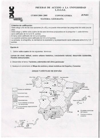 PRUEBAS DE ACCESO A LA UNIVERSIDAD LOGSE CURSO 2004 2005 CONVOCATORIA MATERIA GEOGRAFÍA JUNIO Criterios de calificación Debe elegir una de las dos opciones A o B y no puede intercambiar las preguntas de cada una de ellas Debe elegir y definir sólo cuatro de los seis términos propuestos en la pregunta 1 cada término será calificado de 00 a O 75 puntos El tema será calificado de 00 a 30 puntos La cuestión práctica será calificada de 00 a 30 puntos La sintaxis la ortografía la claridad en la expre…