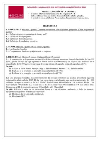 EVALUACIÓN PARA EL ACCESO A LA UNIVERSIDAD CONVOCATORIA DE 2018 Materia ECONOMÍA DE LA EMPRESA  El alumno deberá contestar a una de las dos propuestas A o B  En los problemas tiene que mostrar el desarrollo de los cálculos aplicados  Se permite el uso de calculadora Puede realizar el examen en el orden que desee PROPUESTA A 1 PREGUNTAS Máximo 2 puntos Conteste brevemente a las siguientes preguntas Cada pregunta 05 puntos 11 Defina estructura organizativa de línea y staff 12 Definición de organi…