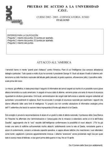 PRUEBAS DE ACCESO A LA UNIVERSIDAD COU CURSO 2002  2003  CONVOCATORIA JUNIO ITALIANO CRITERIOS PARA LA CALIFICACIÓN Pregunta 1 máximo dos puntos 05 puntos por apartado Pregunta 2 máximo dos puntos 05 puntos por apartado Pregunta 3 máximo seis puntos ATTACCO ALLAMERICA I terroristi hanno in mente grandi piani dattacco contro lAmerica Piani di cui lintelligence Usa conosce abbastanza dettagli e particolari Tutto questo e molto di pi ha convinto il presidente George W Bush ad alzare il livello di …